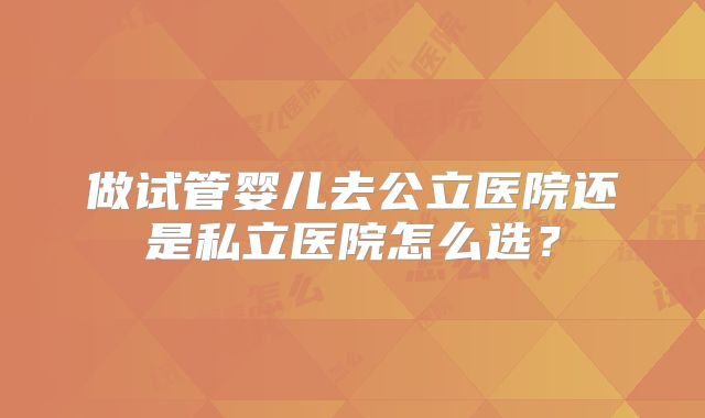 做试管婴儿去公立医院还是私立医院怎么选？