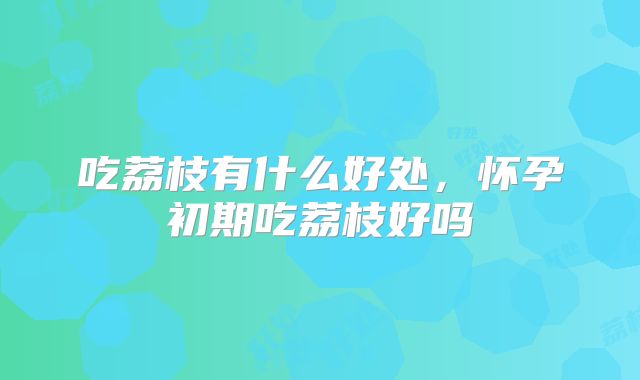 吃荔枝有什么好处，怀孕初期吃荔枝好吗