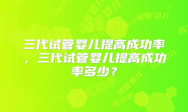 三代试管婴儿提高成功率，三代试管婴儿提高成功率多少？