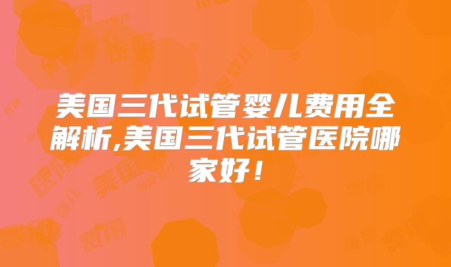 美国三代试管婴儿费用全解析,美国三代试管医院哪家好！