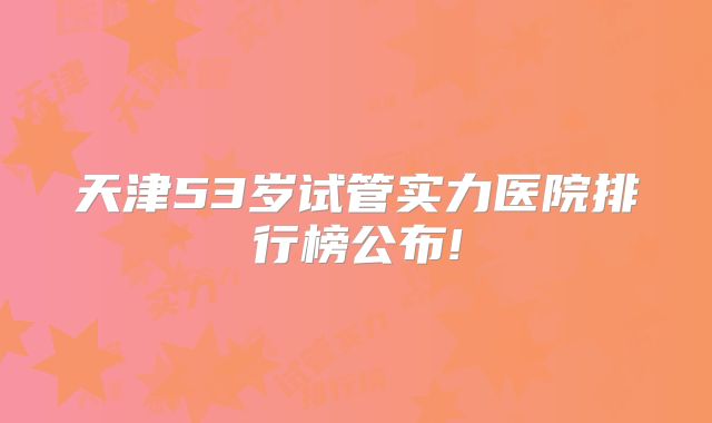天津53岁试管实力医院排行榜公布!