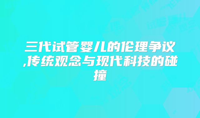 三代试管婴儿的伦理争议,传统观念与现代科技的碰撞