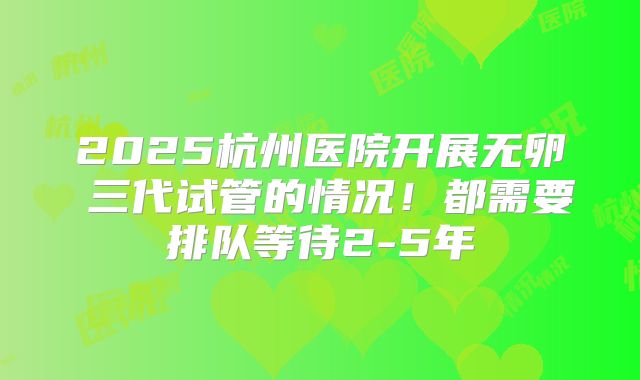 2025杭州医院开展无卵�三代试管的情况！都需要排队等待2-5年