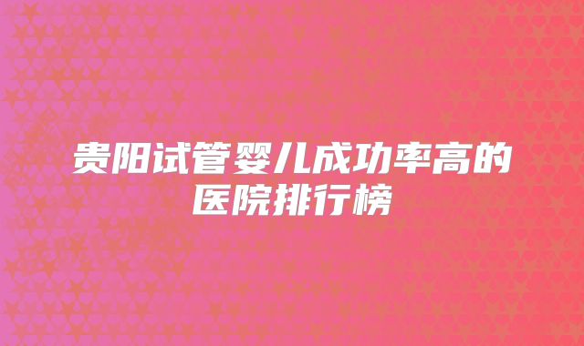 贵阳试管婴儿成功率高的医院排行榜
