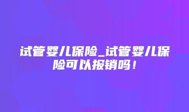 试管婴儿保险_试管婴儿保险可以报销吗！