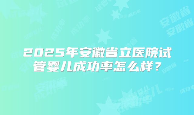2025年安徽省立医院试管婴儿成功率怎么样?
