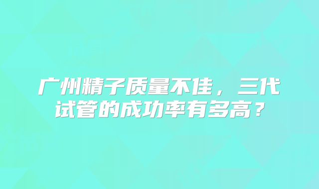 广州精子质量不佳,三代试管的成功率有多高?