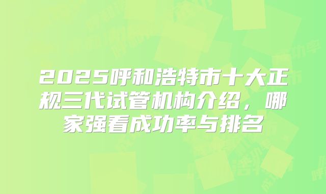 2025呼和浩特市十大正规三代试管机构介绍,哪家强看成功率与排名