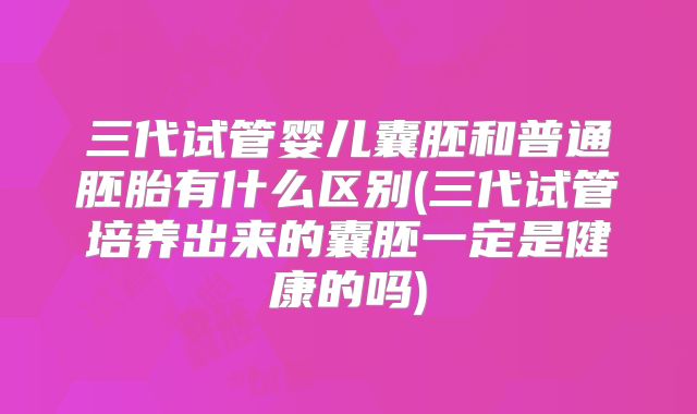 三代试管婴儿囊胚和普通胚胎有什么区别(三代试管培养出来的囊胚一定是健康的吗)