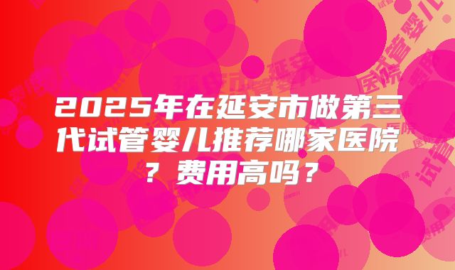 2025年在延安市做第三代试管婴儿推荐哪家医院？费用高吗？