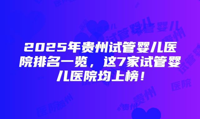 2025年贵州试管婴儿医院排名一览，这7家试管婴儿医院均上榜！