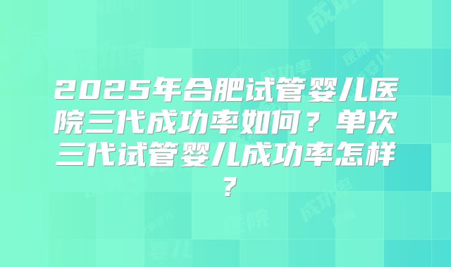 2025年合肥试管婴儿医院三代成功率如何?单次三代试管婴儿成功率怎样?