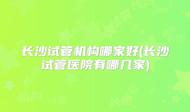 长沙试管机构哪家好(长沙试管医院有哪几家)