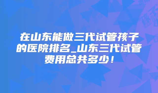 在山东能做三代试管孩子的医院排名_山东三代试管费用总共多少！