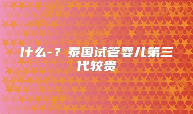 什么-？泰国试管婴儿第三代较贵