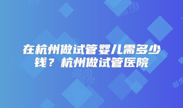 在杭州做试管婴儿需多少钱？杭州做试管医院