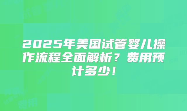 2025年美国试管婴儿操作流程全面解析?费用预计多少!