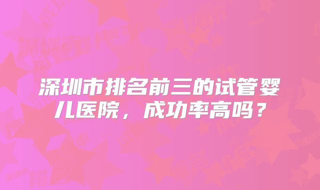 深圳市排名前三的试管婴儿医院,成功率高吗?
