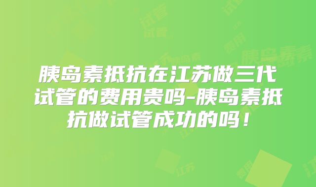 胰岛素抵抗在江苏做三代试管的费用贵吗-胰岛素抵抗做试管成功的吗！
