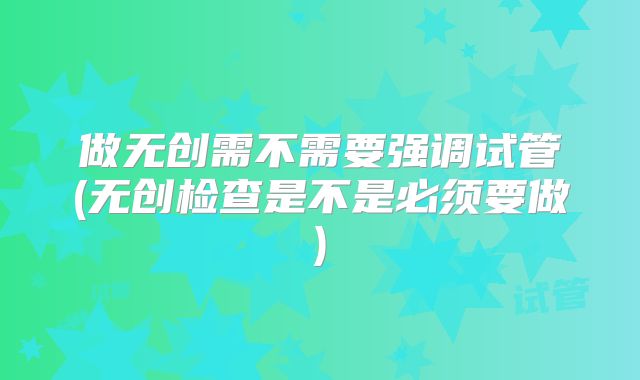 做无创需不需要强调试管(无创检查是不是必须要做)