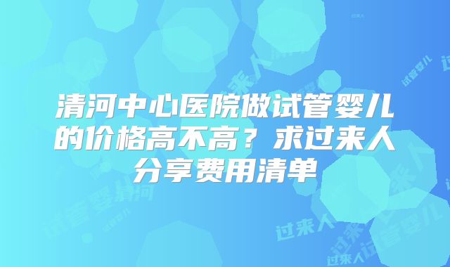 清河中心医院做试管婴儿的价格高不高？求过来人分享费用清单