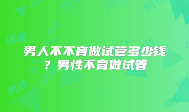 男人不不育做试管多少钱？男性不育做试管