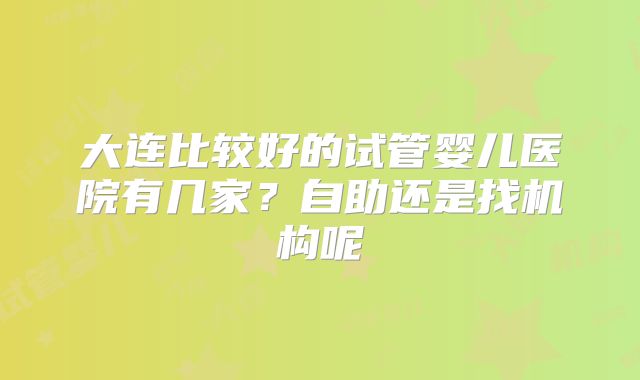 大连比较好的试管婴儿医院有几家？自助还是找机构呢