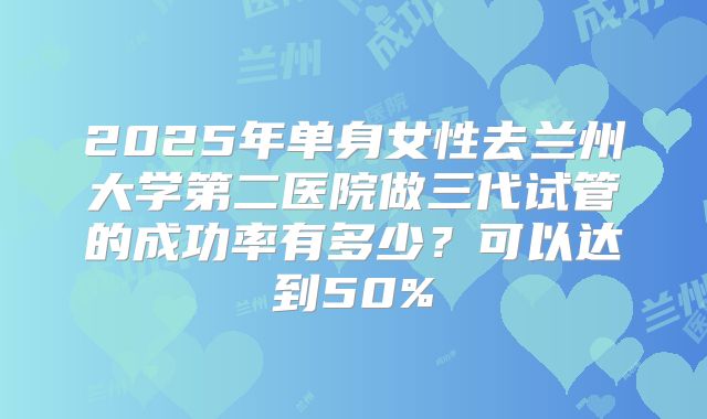 2025年单身女性去兰州大学第二医院做三代试管的成功率有多少？可以达到50%