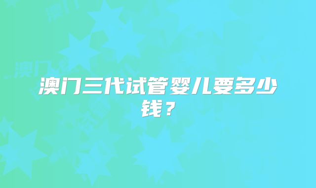 澳门三代试管婴儿要多少钱？