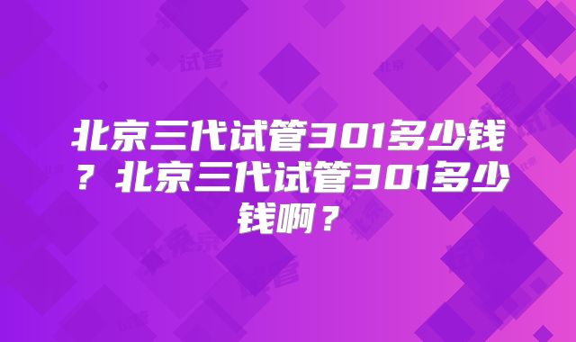 北京三代试管301多少钱?北京三代试管301多少钱啊?