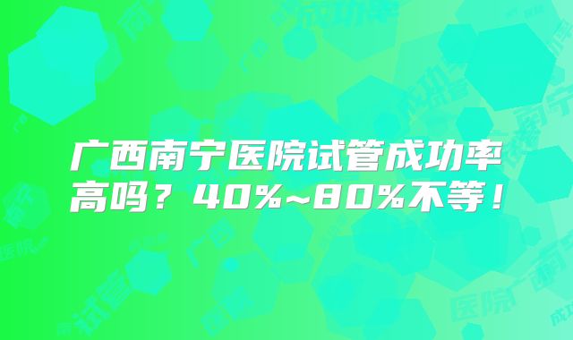 广西南宁医院试管成功率高吗？40%~80%不等！