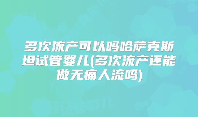 多次流产可以吗哈萨克斯坦试管婴儿(多次流产还能做无痛人流吗)