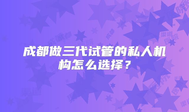 成都做三代试管的私人机构怎么选择？