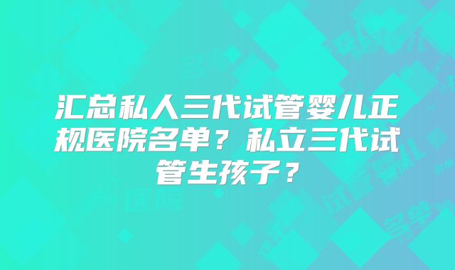 汇总私人三代试管婴儿正规医院名单？私立三代试管生孩子？