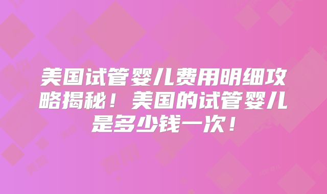 美国试管婴儿费用明细攻略揭秘!美国的试管婴儿是多少钱一次!