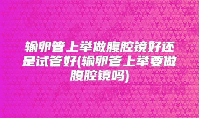 输卵管上举做腹腔镜好还是试管好(输卵管上举要做腹腔镜吗)