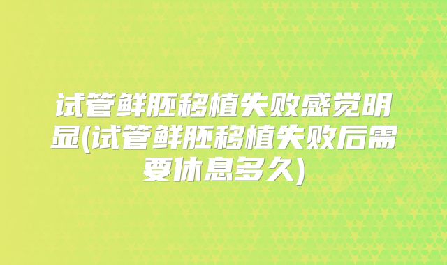 试管鲜胚移植失败感觉明显(试管鲜胚移植失败后需要休息多久)