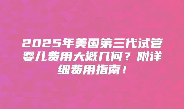 2025年美国第三代试管婴儿费用大概几何？附详细费用指南！