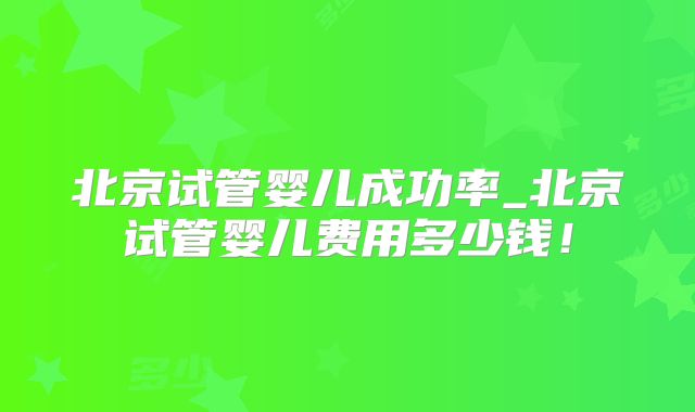 北京试管婴儿成功率_北京试管婴儿费用多少钱！