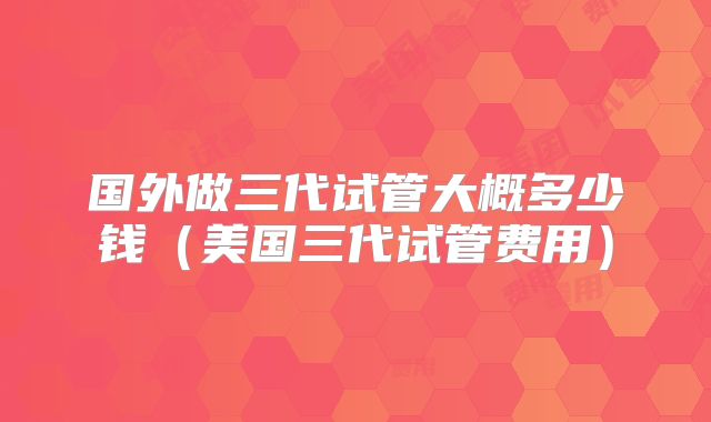 国外做三代试管大概多少钱（美国三代试管费用）