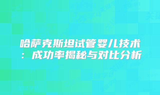 哈萨克斯坦试管婴儿技术：成功率揭秘与对比分析