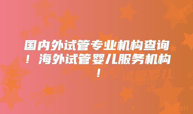 国内外试管专业机构查询！海外试管婴儿服务机构！