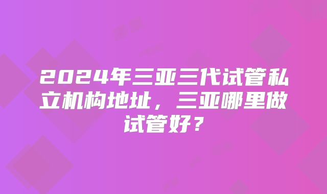 2024年三亚三代试管私立机构地址，三亚哪里做试管好？