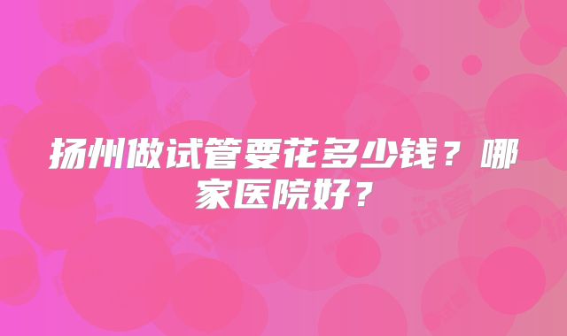 扬州做试管要花多少钱?哪家医院好?