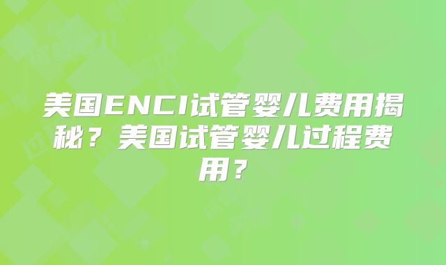 美国ENCI试管婴儿费用揭秘？美国试管婴儿过程费用？