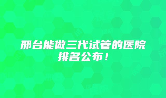 邢台能做三代试管的医院排名公布！