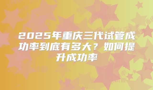 2025年重庆三代试管成功率到底有多大？如何提升成功率