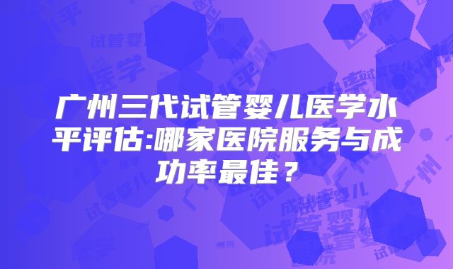 广州三代试管婴儿医学水平评估:哪家医院服务与成功率最佳?