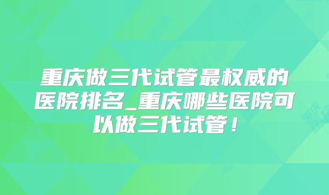 重庆做三代试管最权威的医院排名_重庆哪些医院可以做三代试管!