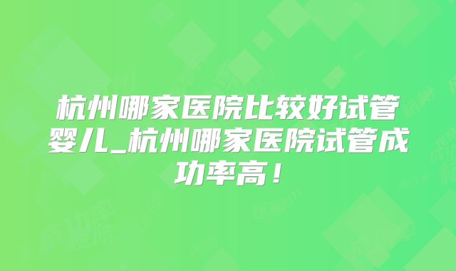 杭州哪家医院比较好试管婴儿_杭州哪家医院试管成功率高！